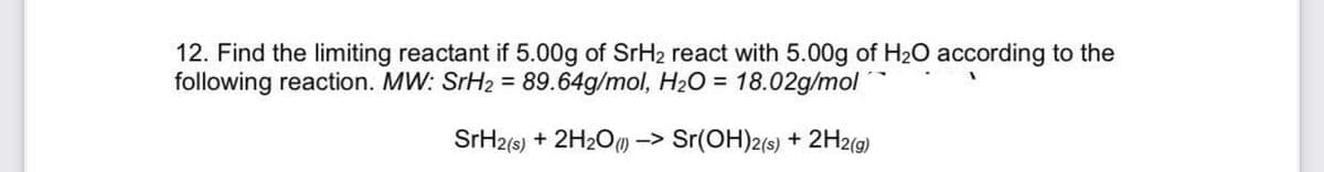 12. Find the limiting reactant if 5.00g of SrH2 react with 5.00g of H2O according to the
following reaction. MW: SrH2 = 89.64g/mol, H2O = 18.02g/mol
SrH2(s) + 2H2Om -> Sr(OH)2(s) + 2H2(9)

