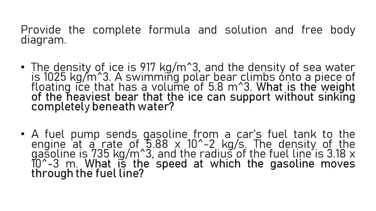 Provide the complete formula and solution and free body
diagram.
The density of ice is 917 kg/m^3, and the deņsity of sea water
is 1025 kg/m^3. A swimming polar bear climbs ónto a piece of
floating ice that has a volume of 5.8 m^3. What is the weight
of the heaviest bear that the ice can support without sinking
completely beneath water?
A fuel pump sends gasoline from a car's fuel tank to the
engine 'at a rate of 5.88 x 10^-2 kg/s. The density of the
gašoline is 735 kg/m^3, and the radius of the fuel line'is 3.18 x
TO^-3 m. What is the speed at which the gasoline moves
through the fuel line?
