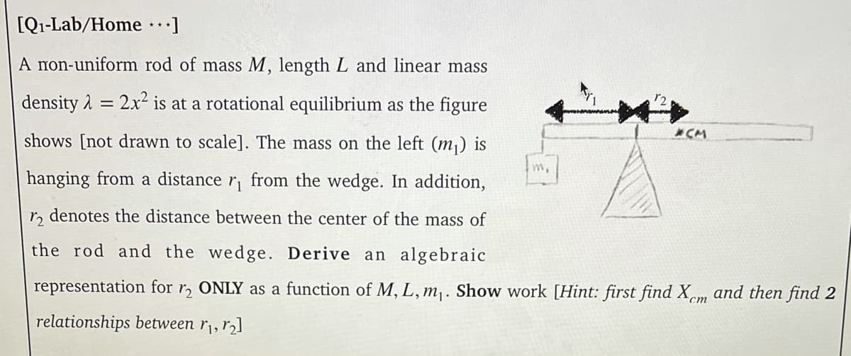 [Q1-Lab/Home ]
A non-uniform rod of mass M, length L and linear mass
density 1 = 2x² is at a rotational equilibrium as the figure
%3D
*CM
shows [not drawn to scale]. The mass on the left (m¡) is
m,
hanging from a distance
from the wedge. In addition,
r, denotes the distance between the center of the mass of
the rod and the wedge. Derive an algebraic
representation for r, ONLY as a function of M, L, m,. Show work [Hint: first find Xm and then find 2
ст
relationships between r¡, r,]
