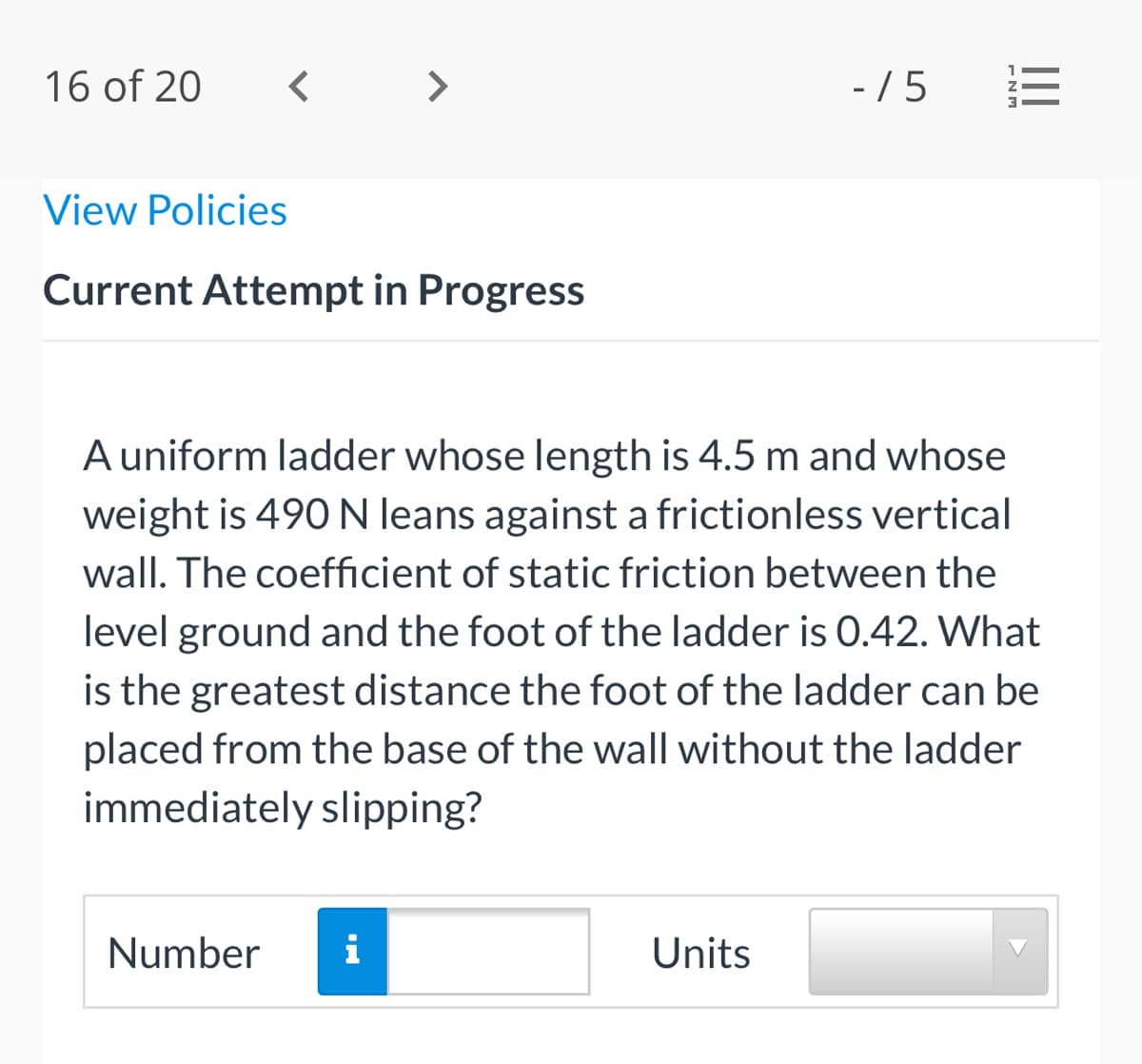 16 of 20
< >
-/5
View Policies
Current Attempt in Progress
A uniform ladder whose length is 4.5 m and whose
weight is 490 N leans against a frictionless vertical
wall. The coefficient of static friction between the
level ground and the foot of the ladder is 0.42. What
is the greatest distance the foot of the ladder can be
placed from the base of the wall without the ladder
immediately slipping?
Number
i
Units
II
ENM
