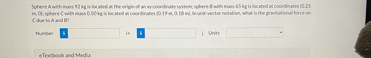 Sphere A with mass 92 kg is located at the origin of an xy coordinate system; sphere B with mass 65 kg is located at coordinates (0.25
m, 0); sphere C with mass 0.50 kg is located at coordinates (0.19 m, 0.18 m). In unit-vector notation, what is the gravitational force on
C due to A and B?
Number
i
i+
i
j Units
eTextbook and Media
