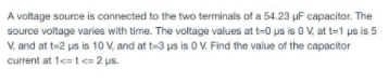 A voltage source is connected to the two terminals of a 54.23 µF capacitor. The
source voltage varies with time. The voltage values at t=0 us is 0 V, at t=1 us is 5
V, and at t-2 us is 10 V, and at t-3 us is 0 V. Find the value of the capacitor
current at 1c t<= 2 us.
