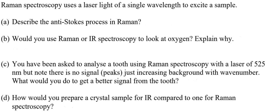 Raman spectroscopy uses a laser light of a single wavelength to excite a sample.
(a) Describe the anti-Stokes process in Raman?
(b) Would you use Raman or IR spectroscopy to look at oxygen? Explain why.
(c) You have been asked to analyse a tooth using Raman spectroscopy with a laser of 525
nm but note there is no signal (peaks) just increasing background with wavenumber.
What would you do to get a better signal from the tooth?
(d) How would you prepare a crystal sample for IR compared to one for Raman
spectroscopy?