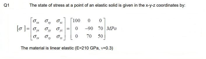 Q1
The state of stress at a point of an elastic solid is given in the x-y-z coordinates by:
xy
[0]=0x0y
0
zy
[100
0
of
0₂2 0 70 50
6
0 0
-90 70 MPa
The material is linear elastic (E=210 GPa, v=0.3)