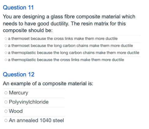 Question 11
You are designing a glass fibre composite material which
needs to have good ductility. The resin matrix for this
composite should be:
o a thermoset because the cross links make them more ductile
o a thermoset because the long carbon chains make them more ductile
o a thermoplastic because the long carbon chains make them more ductile
o a thermoplastic because the cross links make them more ductile
Question 12
An example of a composite material is:
o Mercury
o Polyvinylchloride
o Wood
o An annealed 1040 steel
