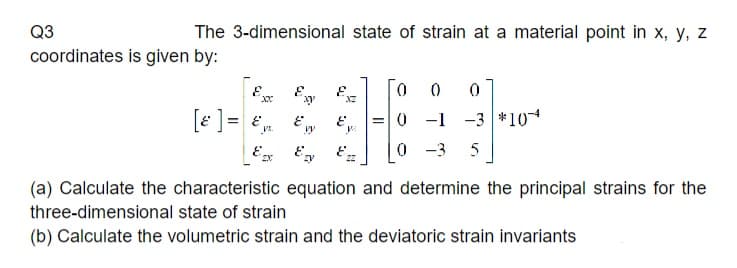 Q3
coordinates is given by:
The 3-dimensional state of strain at a material point in x, y, z
xx
[ε] = &₁
Ex
Exy
Evy
zy
E
XZ
E
0
0 0
= 0 -1 -3 *10*
0 -3 5
(a) Calculate the characteristic equation and determine the principal strains for the
three-dimensional state of strain
(b) Calculate the volumetric strain and the deviatoric strain invariants