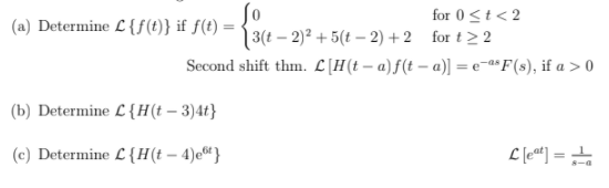 (a) Determine L {f (t)} if f(t) =
for 0<t< 2
for t> 2
| 3(t – 2)² + 5(t – 2) + 2
Second shift thm. L[H(t – a)f(t – a)] = e¬a*F(s), if a > 0
(b) Determine L {H(t – 3)4t}
(c) Determine L {H(t – 4)e“}
L (e«) =
