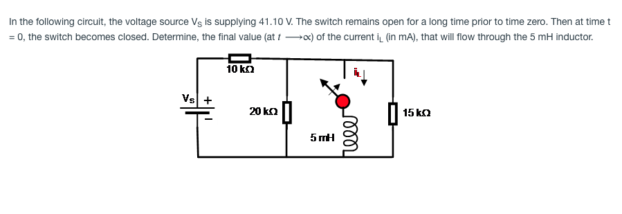 In the following circuit, the voltage source Vs is supplying 41.10 V. The switch remains open for a long time prior to time zero. Then at time t
= 0, the switch becomes closed. Determine, the final value (at 1 →x) of the current i (in mA), that will flow through the 5 mH inductor.
10 ka
Vs +
20 ka||
15 ka
5 mH
