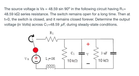 The source voltage is Vs = 48.59 sin 90° in the following circuit having R1=
48.59 k2 series resistance. The switch remains open for a long time. Then at
t=0, the switch is closed, and it remains closed forever. Determine the output
voltage (in Volts) across C1=48.59 µF, during steady-state conditions.
R1
C-
+
C1
3 uF
Vs (+
L-1H
10 ko
10 k
teeet
