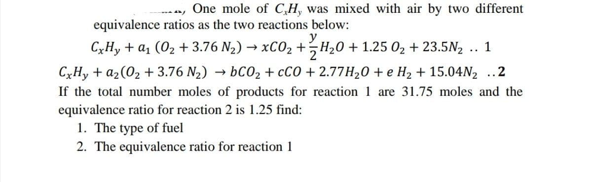A/
One mole of C,H, was mixed with air by two different
equivalence ratios as the two reactions below:
CxHy + a (02 + 3.76 N,) → xC0, +†H20 +1.25 0, +23.5N,
+ 12/7H/₂0
y
1
CxHy + az(02 + 3.76 N2) → bC0z+cCO +2.77H20 + e Hz + 15.04N,
..2
If the total number moles of products for reaction 1 are 31.75 moles and the
equivalence ratio for reaction 2 is 1.25 find:
1. The type of fuel
2. The equivalence ratio for reaction 1