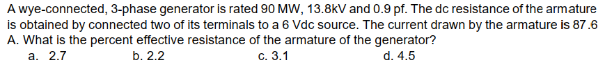 A wye-connected, 3-phase generator is rated 90 MW, 13.8kV and 0.9 pf. The dc resistance of the armature
is obtained by connected two of its terminals to a 6 Vdc source. The current drawn by the armature is 87.6
A. What is the percent effective resistance of the armature of the generator?
b. 2.2
d. 4.5
a. 2.7
c. 3.1