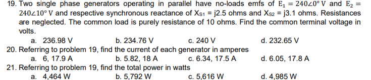 19. Two single phase generators operating in parallel have no-loads emfs of E₁ = 24020° V and E₂ =
240/10° V and respective synchronous reactance of Xs1 =j2.5 ohms and Xs2 = j3.1 ohms. Resistances
are neglected. The common load is purely resistance of 10 ohms. Find the common terminal voltage in
volts.
d. 232.65 V
d. 6.05, 17.8 A
d. 4,985 W
a. 236.98 V
20. Referring to problem 19, find
a. 6, 17.9 A
21. Referring to problem 19, find
a. 4,464 W
b. 234.76 V
c. 240 V
the current of each generator in amperes
b. 5.82, 18 A
c. 6.34, 17.5 A
the total power in watts
b. 5,792 W
c. 5,616 W