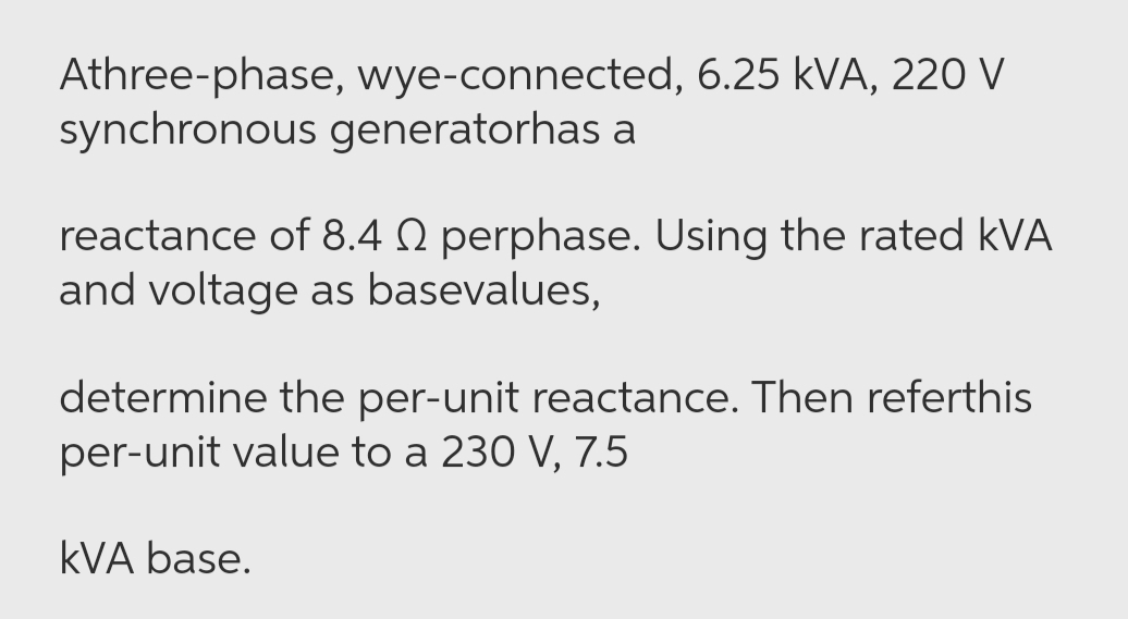 Athree-phase, wye-connected, 6.25 kVA, 220 V
synchronous generatorhas a
reactance of 8.4 Q perphase. Using the rated kVA
and voltage as basevalues,
determine the per-unit reactance. Then referthis
per-unit value to a 230 V, 7.5
kVA base.
