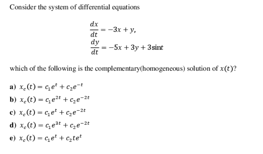 Consider the system of differential equations
dx
= -3x + y,
dt
dy
-5x + 3y + 3sint
dt
which of the following is the complementary(homogeneous) solution of x(t)?
a) x.(t) = cet + c2e¬t
b) x.(t) = ce2t + cze=2t
%3D
c) x.(t) = c et + cze=2t
d) x.(t) = c,e3t + cze¬2t
e) x.(t) = c e* + c,tet
%3D
