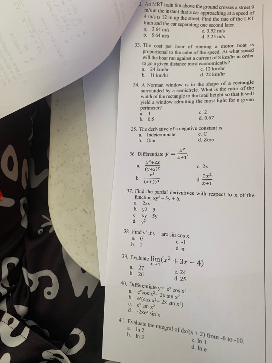 bos 12.02.b
mot x
1x+10=x+1
81 bus o d
re ai Anst A
baith syd
bibce s
201
2. An MRT train 6m above the ground crosses a street 9
m/s at the instant that a car approaching at a speed of
4 m/s is 12 m up the street. Find the rate of the LRT
train and the car separating one second later.
a. 3.64 m/s
b. 5.64 m/s
c. 3.52 m/s
d. 2.25 m/s
33. The cost per hour of running a motor boat is
proportional to the cube of the speed. At what speed
will the boat run against a current of 8 km/hr in order
to go a given distance most economically?
a.
24 km/hr
b. 11 km/hr
c. 12 km/hr
d. 22 km/hr
34. A Norman window is in the shape of a rectangle
surrounded by a semicircle. What is the ratio of the
width of the rectangle to the total height so that it will
yield a window admitting the most light for a given
perimeter?
a. 1
b. 0.5
c. 2
d. 0.67
35. The derivative of a negative constant is
a. Indeterminate
b. One
c. C
d. Zero
x²
36. Differentiate y =
x+1'
x²+2x
a.
c. 2x
(x+2)²
x3
2x2
b.
d.
(x+2)³
x+1
37. Find the partial derivatives with respect to x of the
function xy2-5y + 6.
a. 2xy
b. y2-5
c. xy-5y
d y
38. Find y' if y=arc sin cos x.
a. O
b. 1
c. -1
d. π
39. Evaluate lim(x2+3x-4)
x-4
a. 27
c. 24
b. 26
d. 25
40. Differentiate y = ex cos x²
a. excos x²-2x sin x²
b. ecos x²-2x sin x²)
c. ex sin x²
d. -2xex sin x
41. Evaluate the integral of dx/(x+2) from -6 to -10.
a.
In 2
b. In 3
c. In 1
d. In e