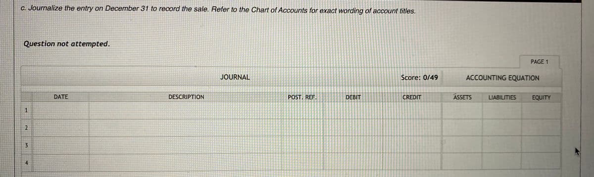 C. Journalize the entry on December 31 to record the sale. Refer to the Chart of Accounts for exact wording of account titles.
Question not attempted.
PAGE 1
JOURNAL
Score: 0/49
ACCOUNTING EQUATION
DATE
DESCRIPTION
POST. REF.
DEBIT
CREDIT
ASSETS
LIABILITIES
EQUITY
1
3
4
2.
