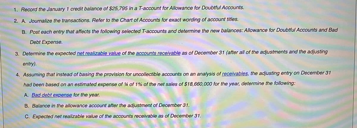 1. Record the January 1 credit balance of $25,795 in a T-account for Allowance for Doubtful Accounts.
2. A. Journalize the transactions. Refer to the Chart of Accounts for exact wording of account titles.
B. Post each entry that affects the following selected T-accounts and determine the new balances: Allowance for Doubtful Accounts and Bad
Debt Expense.
3. Determine the expected net realizable value of the accounts receivable as of December 31 (after all of the adjustments and the adjusting
entry).
4. Assuming that instead of basing the provision for uncollectible accounts on an analysis of receivables, the adjusting entry on December 31
had been based on an estimated expense of 4 of 1% of the net sales of $18,660,000 for the year, determine the following:
A. Bad debt expense for the year.
B. Balance in the allowance account after the adjustment of December 31.
C. Expected net realizable value of the accounts receivable as of December 31.
