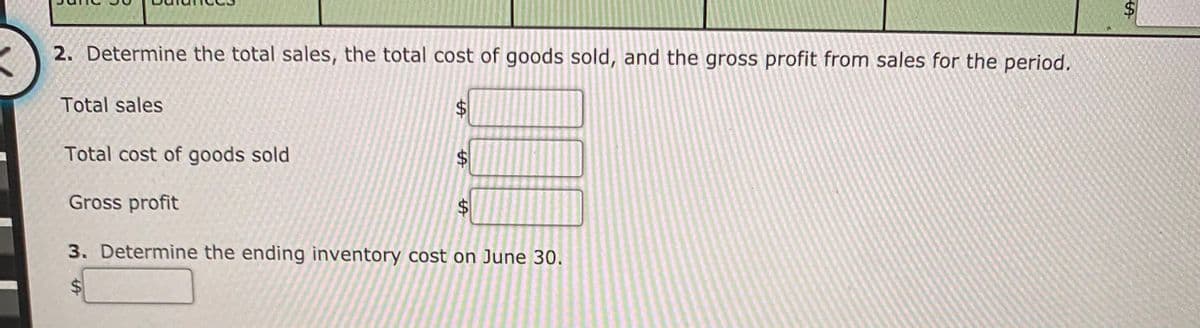 2. Determine the total sales, the total cost of goods sold, and the gross profit from sales for the period.
Total sales
Total cost of goods sold
24
Gross profit
3. Determine the ending inventory cost on June 30.
%24
%24
%24
%24
%24
