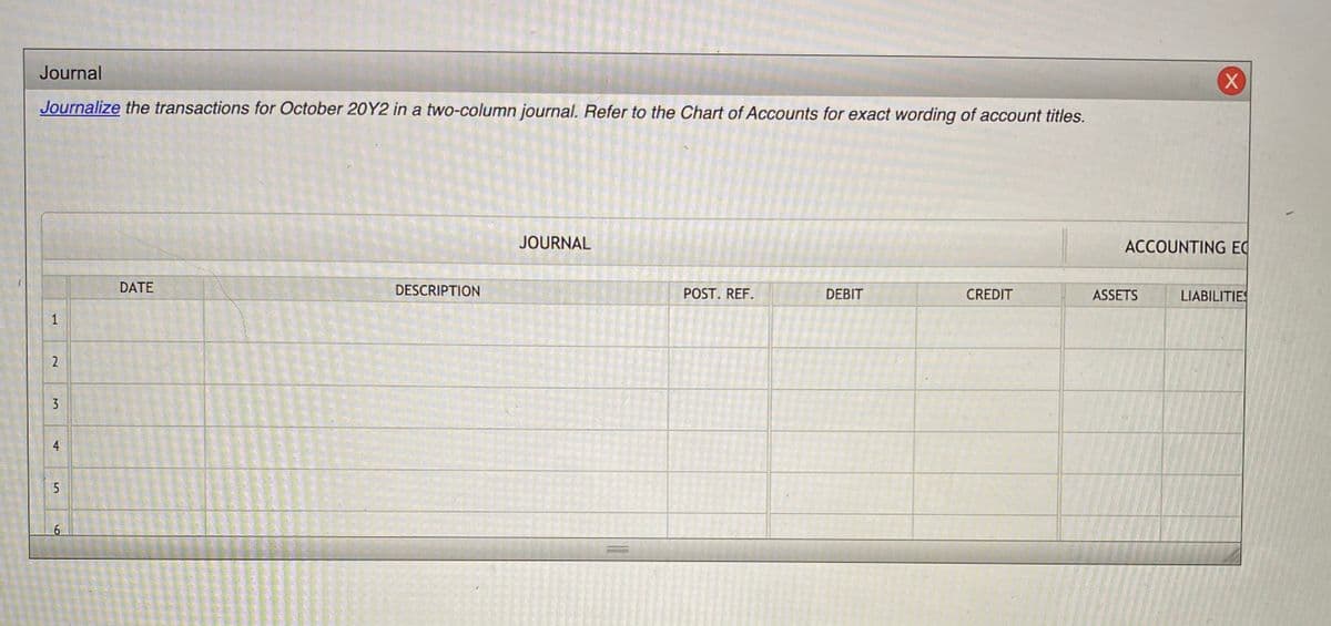 Journal
Journalize the transactions for October 20Y2 in a two-column journal. Refer to the Chart of Accounts for exact wording of account titles.
JOURNAL
ACCOUNTING EC
DATE
DESCRIPTION
POST. REF.
DEBIT
CREDIT
ASSETS
LIABILITIES
1
2
4
5
6

