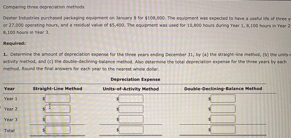 Comparing three depreciation methods
Dexter Industries purchased packaging equipment on January 8 for $108,000. The equipment was expected to have a useful life of three ye
or 27,000 operating hours, and a residual value of $5,400. The equipment was used for 10,800 hours during Year 1, 8,100 hours in Year 2,
8,100 hours in Year 3.
Required:
1. Determine the amount of depreciation expense for the three years ending December 31, by (a) the straight-line method, (b) the units-c
activity method, and (c) the double-declining-balance method. Also determine the total depreciation expense for the three years by each
method. Round the final answers for each year to the nearest whole dollar.
Depreciation Expense
Year
Straight-Line Method
Units-of-Activity Method
Double-Declining-Balance Method
Year 1
$4
Year 2
$
Year 3
Total
$4
%24
%24
%24
%24
%24
%24
%24
%24
%24
%24
%24
