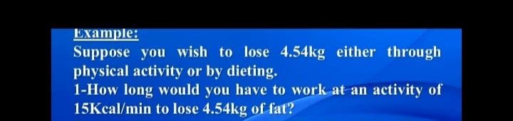 Example:
Suppose you wish to lose 4.54kg either through
physical activity or by dieting.
1-How long would you have to work at an activity of
15Kcal/min to lose 4.54kg of fat?
