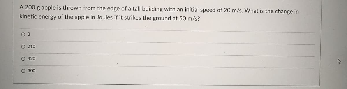 A 200 g apple is thrown from the edge of a tall building with an initial speed of 20 m/s. What is the change in
kinetic energy of the apple in Joules if it strikes the ground at 50 m/s?
O 3
O 210
O 420
O 300
