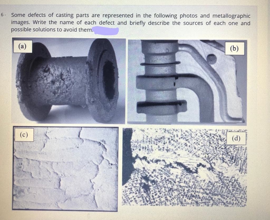 Some defects of casting parts are represented in the following photos and metallographic
images. Write the name of each defect and briefly describe the sources of each one and
possible solutions to avoid them..
6 -
(b)
(d)
