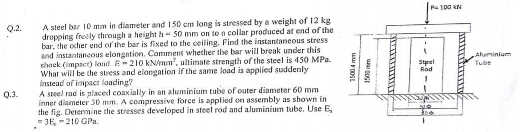 P= 100 kN
A steel bar 10 mm in diameter and 150 cm long is stressed by a weight of 12 kg
dropping freely through a height h = 50 mm on to a collar produced at end of the
bar, the other end of the bar is fixed to the ceiling. Find the instantaneous stress
and instantaneous elongation. Comment whether the bar will break under this
shock (impact) load. E 210 kN/mm2, ultimate strength of the steel is 450 MPa.
What will be the stress and elongation if the same load is applied suddenly
instead of impact loading?
A steel rod is placed coaxially in an aluminium tube of outer diameter 60 mm
inner diameter 30 mm. A compressive force is applied on assembly as shown in
the fig. Determine the stresses developed in steel rod and aluminium tube. Use E,
= 3E, = 210 GPa.
Q.2.
Aluminium
Steel
Rod
Tube
Q.3.
ww v'0OST
1500 mm
