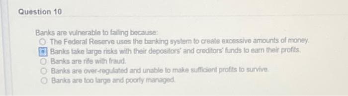 Question 10
Banks are vulnerable to failing because:
The Federal Reserve uses the banking system to create excessive amounts of money.
Banks take large risks with their depositors' and creditors' funds to earn their profits.
O Banks are rife with fraud.
Banks are over-regulated and unable to make sufficient profits to survive.
Banks are too large and poorly managed.