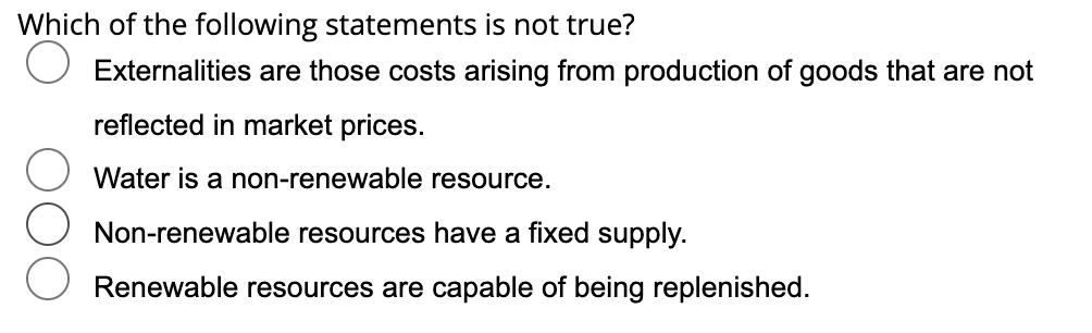 Which of the following statements is not true?
Externalities are those costs arising from production of goods that are not
reflected in market prices.
Water is a non-renewable resource.
Non-renewable resources have a fixed supply.
Renewable resources are capable of being replenished.
