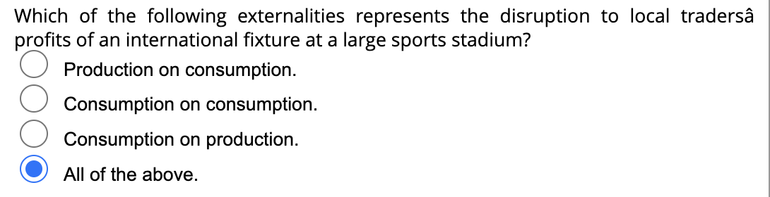 Which of the following externalities represents the disruption to local tradersâ
profits of an international fixture at a large sports stadium?
Production on consumption.
Consumption on consumption.
Consumption on production.
All of the above.