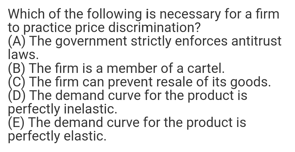 Which of the following is necessary for a firm
to practice price discrimination?
(A) The government strictly enforces antitrust
laws.
(B) The firm is a member of a cartel.
(C) The firm can prevent resale of its goods.
(D) The demand curve for the product is
perfectly inelastic.
(E) The demand curve for the product is
perfectly elastic.
