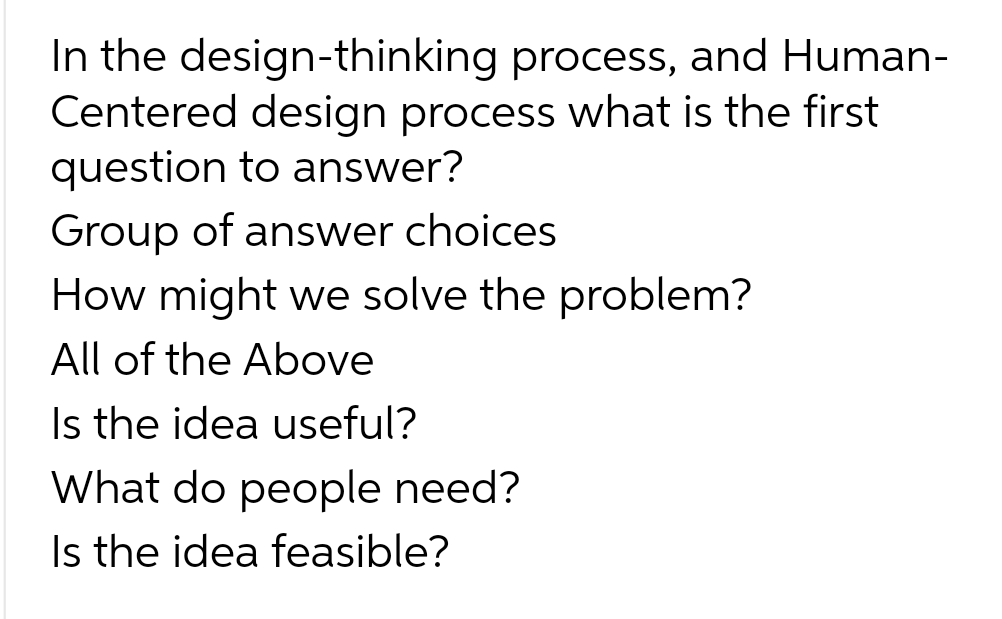 In the design-thinking process, and Human-
Centered design process what is the first
question to answer?
Group of answer choices
How might we solve the problem?
All of the Above
Is the idea useful?
What do people need?
Is the idea feasible?