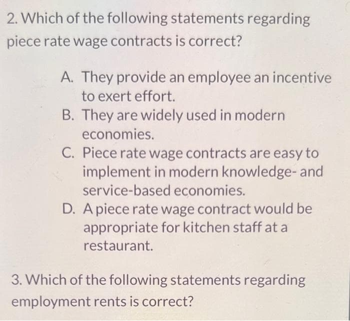 2. Which of the following statements regarding
piece rate wage contracts is correct?
A. They provide an employee an incentive
to exert effort.
B. They are widely used in modern
economies.
C. Piece rate wage contracts are easy to
implement in modern knowledge-and
service-based economies.
D. A piece rate wage contract would be
appropriate for kitchen staff at a
restaurant.
3. Which of the following statements regarding
employment rents is correct?