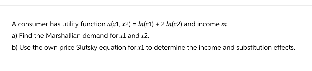 A consumer has utility function u(x1, x2) = ln(x1) + 2 In(x2) and income m.
a) Find the Marshallian demand for x1 and x2.
b) Use the own price Slutsky equation for x1 to determine the income and substitution effects.