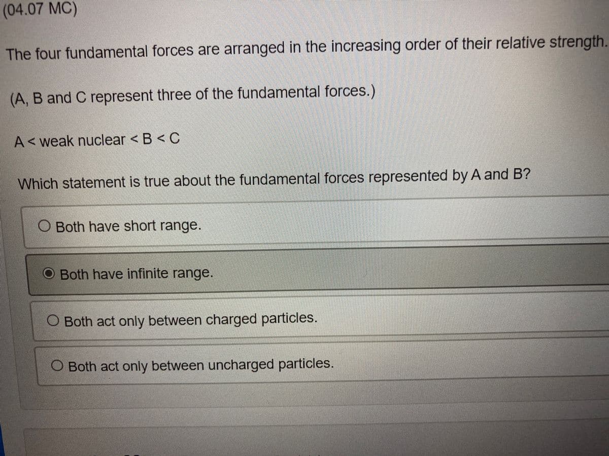 (04.07 MC)
The four fundamental forces are arranged in the increasing order of their relative strength.
(A, B and C represent three of the fundamental forces.)
A<weak nuclear < B < C
Which statement is true about the fundamental forces represented by A and B?
O Both have short range.
O Both have infinite range.
O Both act only between charged particles.
O Both act only between uncharged particles.
