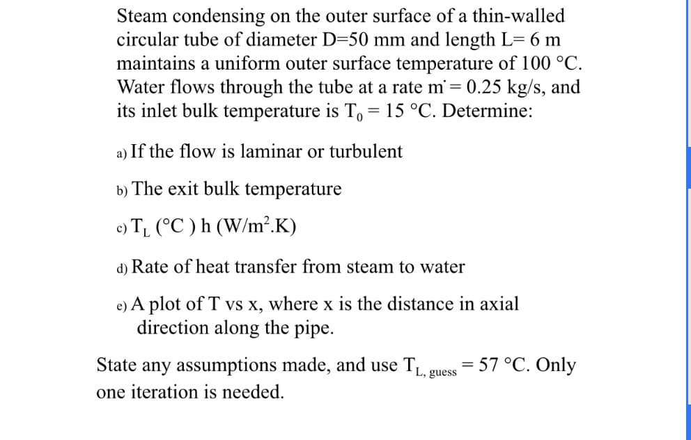 Steam condensing on the outer surface of a thin-walled
circular tube of diameter D-50 mm and length L= 6 m
maintains a uniform outer surface temperature of 100 °C
Water flows through the tube at a rate m= 0.25 kg/s, and
its inlet bulk temperature is To= 15 °C. Determine:
a) If the flow is laminar or turbulent
b) The exit bulk temperature
e) T (C) h (W/m2.K)
d) Rate of heat transfer from steam to water
e) A plot of T vs x, where x is the distance in axial
direction along the pipe
State any assumptions made, and use T
57 °C. Only
L, guess
one iteration is needed.
