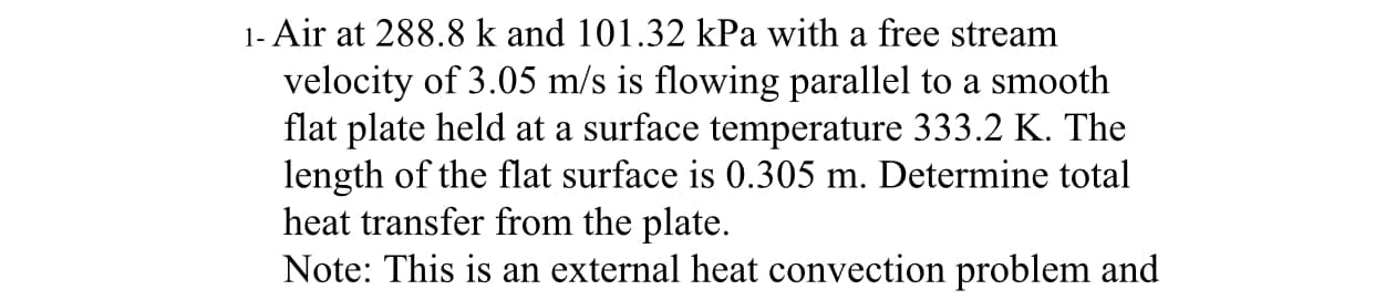 1- Air at 288.8 k and 101.32 kPa with a free stream
velocity of 3.05 m/s is flowing parallel to a smooth
flat plate held at a surface temperature 333.2 K. The
length of the flat surface is 0.305 m. Determine total
heat transfer from the plate.
Note: This is an external heat convection problem and
