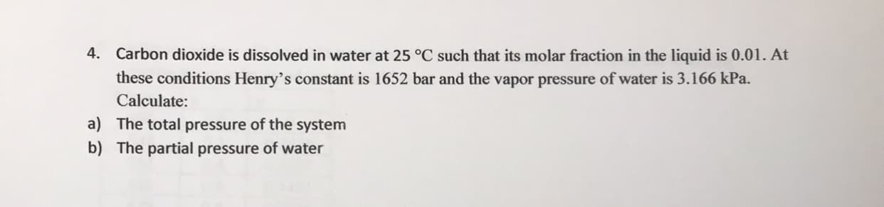 Carbon dioxide is dissolved in water at 25 °C such that its molar fraction in the liquid is 0.01. At
these conditions Henry's constant is 1652 bar and the vapor pressure of water is 3.166 kPa.
Calculate:
The total pressure of the system
The partial pressure of water
