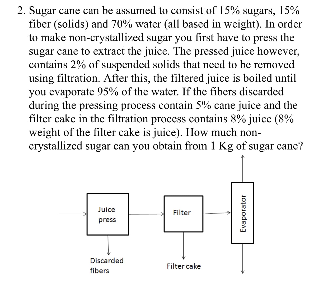 2. Sugar cane can be assumed to consist of 15% sugars, 15%
fiber (Solids) and 70% water (all based in weight). In order
to make non-crystallized sugar you first have to press the
sugar cane to extract the juice. The pressed juice however
contains 2% of suspended solids that need to be removed
using filtration. After this, the filtered juice is boiled until
you evaporate 95% of the water. If the fibers discarded
during the pressing process contain 5% cane juice and the
filter cake in the filtration process contains 8% juice(8%
weight of the filter cake is juice). How much non-
crystallized sugar can you obtain from 1 Kg of sugar cane?
uice
press
Filter
Discarded
fibers
Filter cake

