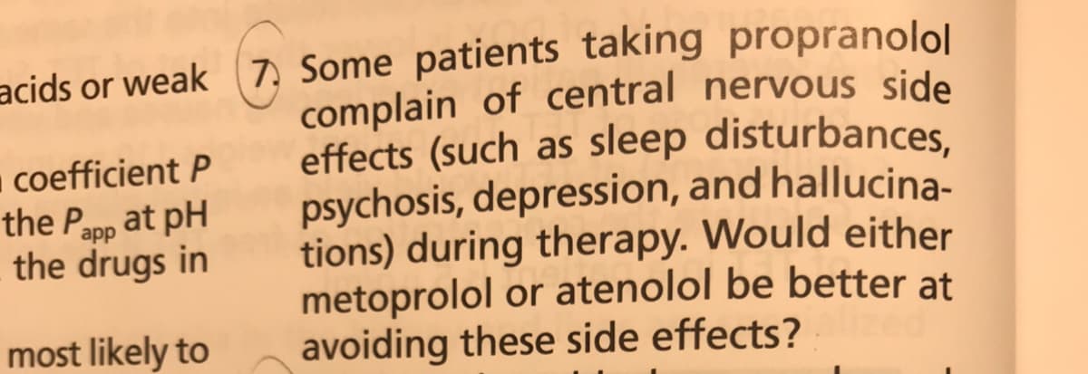 acids or weak (7, Some patients taking propranolol
complain of central nervous side
effects (such as sleep disturbances,
psychosis, depression, and hallucina-
tions) during therapy. Would either
metoprolol or atenolol be better at
avoiding these side effects?
coefficient P
the Papp at pH
the drugs in
most likely to

