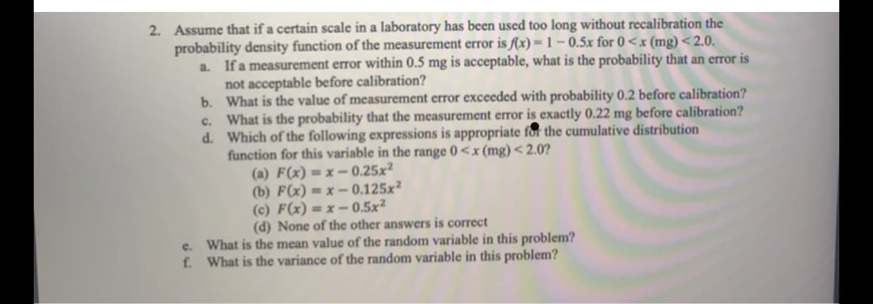 2. Assume that if a certain scale in a laboratory has been used too long without recalibration the
probability density function of the measurement error is f(x) = 1 – 0.5x for 0<x (mg) <2.0.
a. If a measurement error within 0.5 mg is acceptable, what is the probability that an error is
not acceptable before calibration?
b. What is the value of measurement error exceeded with probability 0.2 before calibration?
c. What is the probability that the measurement error is exactly 0.22 mg before calibration?
d. Which of the following expressions is appropriate for the cumulative distribution
function for this variable in the range 0<x (mg)< 2.0?
(a) F(x) = x -- 0.25x²
(b) F(x) = x - 0.125x²
(c) F(x) = x – 0.5x²
(d) None of the other answers is correct
e. What is the mean value of the random variable in this problem?
f. What is the variance of the random variable in this problem?
