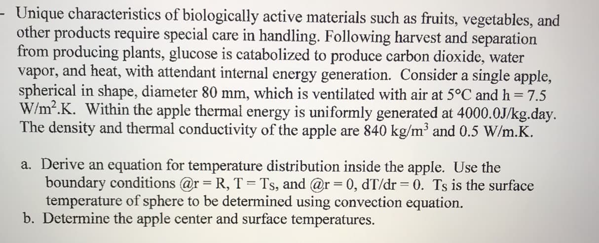 Unique characteristics of biologically active materials such as fruits, vegetables, and
other products require special care in handling. Following harvest and separation
from producing plants, glucose is catabolized to produce carbon dioxide, water
vapor, and heat, with attendant internal energy generation. Consider a single apple,
spherical in shape, diameter 80 mm, which is ventilated with air at 5°C and h= 7.5
W/m2.K. Within the apple thermal energy is uniformly generated at 4000.0J/kg.day.
The density and thermal conductivity of the apple
are 840 kg/m3 and 0.5 W/m.K.
a. Derive an
equation for temperature distribution inside the apple. Use the
boundary conditions @r R, T = Ts, and @r=0, dT/dr 0. Ts is the surface
temperature of sphere to be determined using convection equation.
b. Determine the apple center and surface temperatures.
