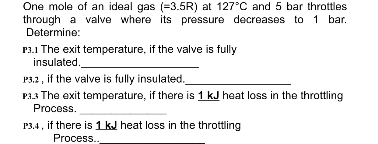 One mole of an ideal gas (=3.5R) at 127C and 5 bar throttles
through a valve where its pressure decreases to 1 bar.
Determine:
P3.1 The exit temperature, if the valve is fully
insulated.
P3.2, if the valve is fully insulated.
P3.3 The exit temperature, if there is 1 kJ heat loss in the throttling
Process
P3.4, if there is 1 kJ heat loss in the throttling
Process..
