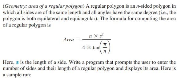 (Geometry: area of a regular polygon) A regular polygon is an n-sided polygon in
which all sides are of the same length and all angles have the same degree (i.e., the
polygon is both equilateral and equiangular). The formula for computing the area
of a regular polygon is
n x s?
Area
4 X tan
Here, s is the length of a side. Write a program that prompts the user to enter the
number of sides and their length of a regular polygon and displays its area. Here is
a sample run:
