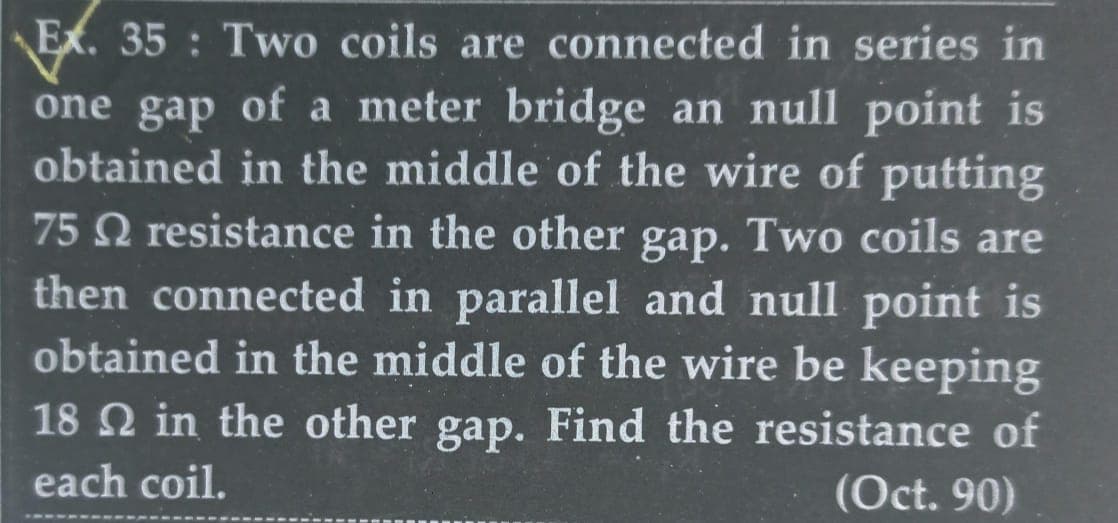 Ex. 35: Two coils are connected in series in
one gap of a meter bridge an null point is
obtained in the middle of the wire of putting
75 resistance in the other gap. Two coils are
then connected in parallel and null point is
obtained in the middle of the wire be keeping
18 2 in the other gap. Find the resistance of
each coil.
(Oct. 90)