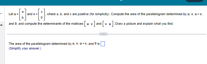 a
[]·.
and 0, and compute the determinants of the matrices [u v] and [vu]. Draw a picture and explain what you find.
Let u =
C
[:]
, where a, b, and c are positive (for simplicity). Compute the area of the parallelogram determined by u, v, u + v,
0
and v=
The area of the parallelogram determined by u, v, u + v, and 0 is
(Simplify your answer.)