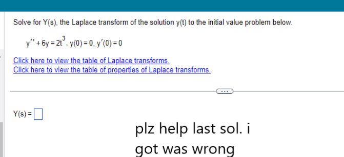 Solve for Y(s), the Laplace transform of the solution y(t) to the initial value problem below.
y" +6y= 2t³, y(0) = 0, y'(0) = 0
Click here to view the table of Laplace transforms.
Click here to view the table of properties of Laplace transforms.
Y(s) =
plz help last sol. i
got was wrong