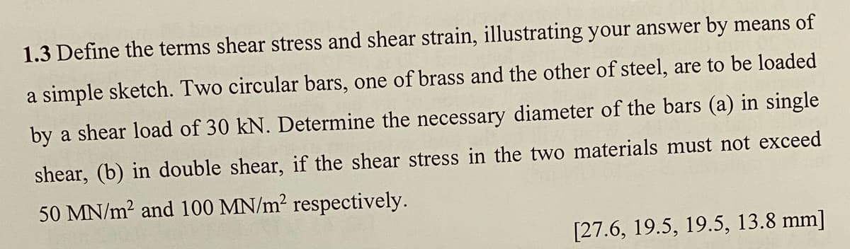 1.3 Define the terms shear stress and shear strain, illustrating your answer by means of
a simple sketch. Two circular bars, one of brass and the other of steel, are to be loaded
by a shear load of 30 kN. Determine the necessary diameter of the bars (a) in single
shear, (b) in double shear, if the shear stress in the two materials must not exceed
50 MN/m? and 100 MN/m? respectively.
[27.6, 19.5, 19.5, 13.8 mm]
