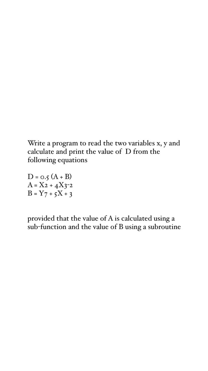 Write a program to read the two variables x, y and
calculate and print the value of D from the
following equations
D = 0.5 (A + B)
A = X2 + 4X3-2
B = Y7 + 5X + 3
provided that the value of A is calculated using a
sub-function and the value of B using a subroutine
